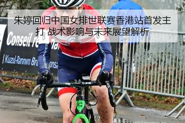 朱婷回归中国女排世联赛香港站首发主打 战术影响与未来展望解析
