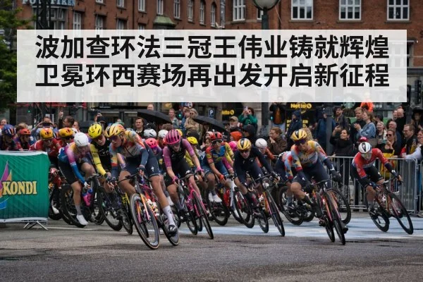 波加查环法三冠王伟业铸就辉煌卫冕环西赛场再出发开启新征程