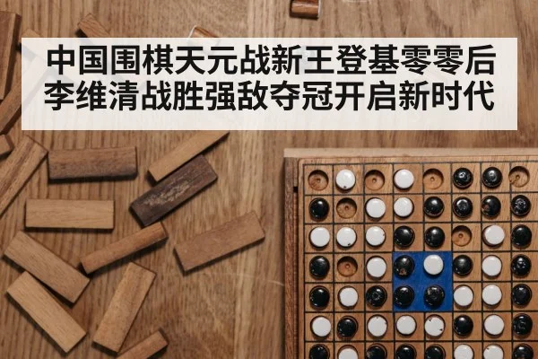 中国围棋天元战新王登基零零后李维清战胜强敌夺冠开启新时代